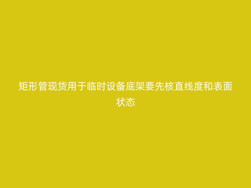 矩形管現(xiàn)貨用于臨時設備底架要先核直線度和表面狀態(tài)