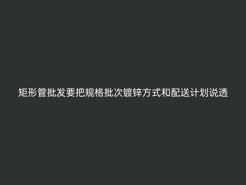 矩形管批發(fā)要把規(guī)格批次鍍鋅方式和配送計劃說透
