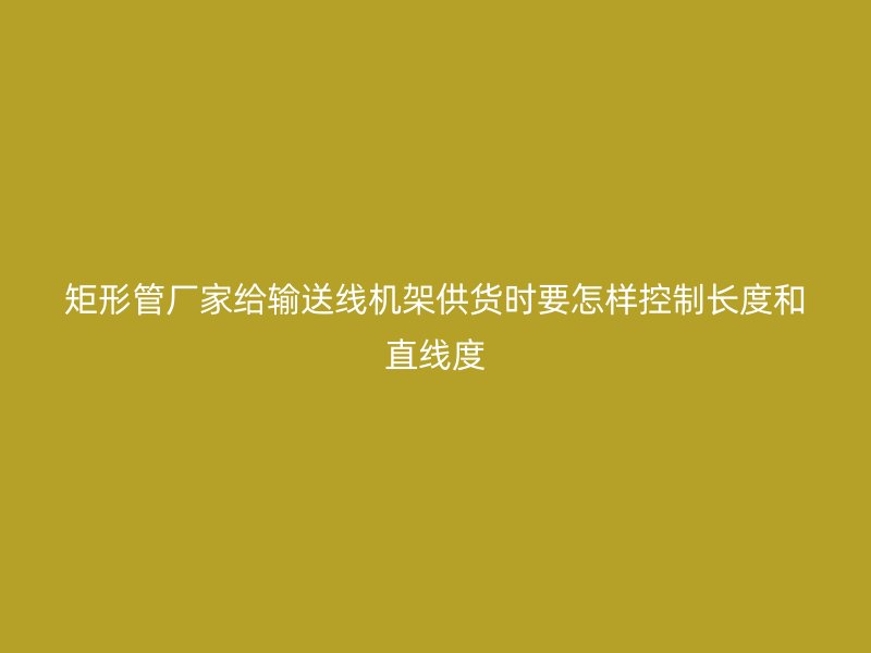 矩形管廠家給輸送線機(jī)架供貨時(shí)要怎樣控制長(zhǎng)度和直線度