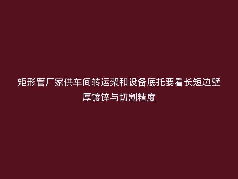 矩形管廠家供車間轉(zhuǎn)運(yùn)架和設(shè)備底托要看長(zhǎng)短邊壁厚鍍鋅與切割精度