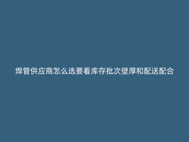 焊管供應(yīng)商怎么選要看庫(kù)存批次壁厚和配送配合