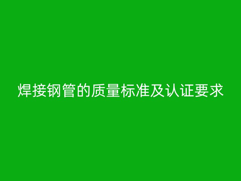 焊接鋼管的質(zhì)量標(biāo)準(zhǔn)及認(rèn)證要求
