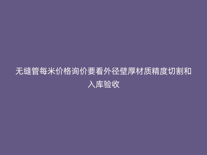 無(wú)縫管每米價(jià)格詢價(jià)要看外徑壁厚材質(zhì)精度切割和入庫(kù)驗(yàn)收