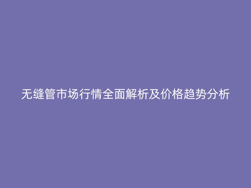 無縫管市場行情全面解析及價(jià)格趨勢分析