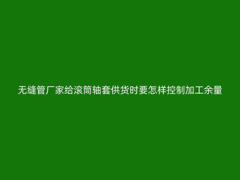 無(wú)縫管廠家給滾筒軸套供貨時(shí)要怎樣控制加工余量