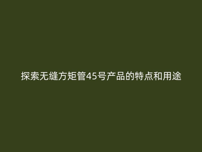 探索無縫方矩管45號產(chǎn)品的特點和用途