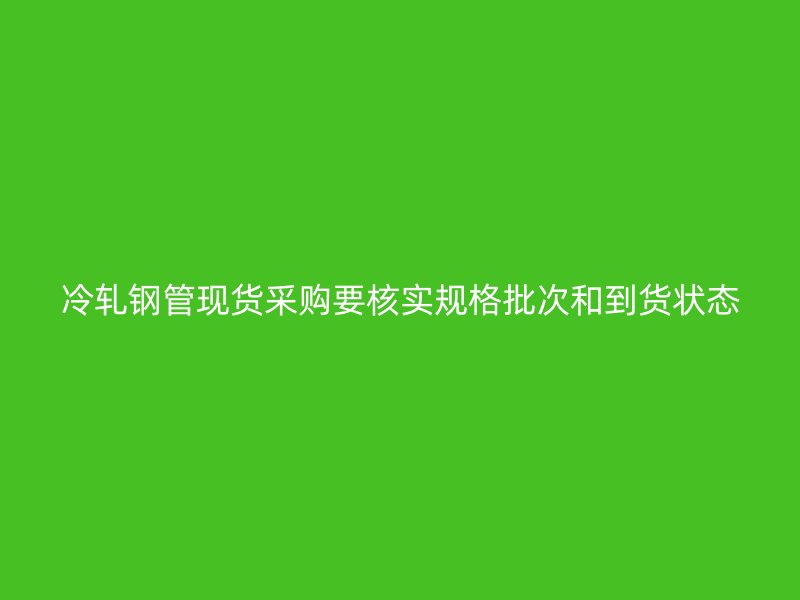 冷軋鋼管現(xiàn)貨采購要核實規(guī)格批次和到貨狀態(tài)