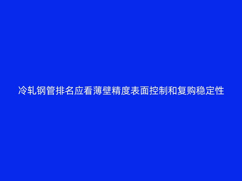 冷軋鋼管排名應(yīng)看薄壁精度表面控制和復購穩(wěn)定性