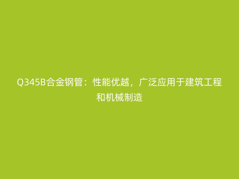 Q345B合金鋼管：性能優(yōu)越，廣泛應(yīng)用于建筑工程和機(jī)械制造