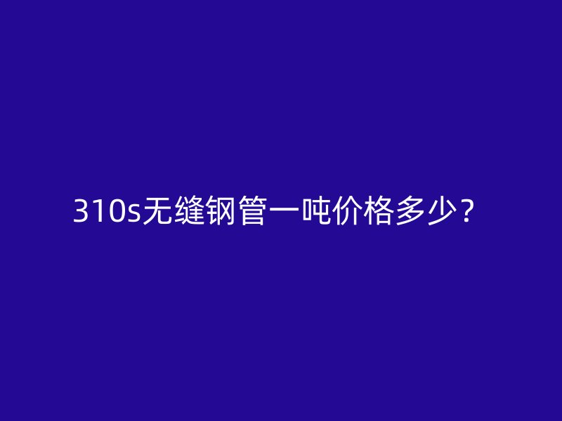 310s無縫鋼管一噸價格多少？