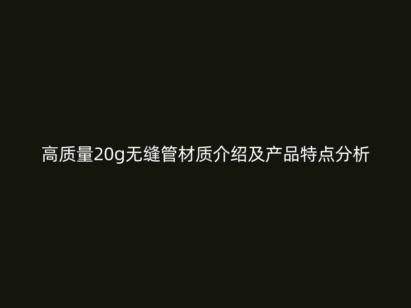高質(zhì)量20g無縫管材質(zhì)介紹及產(chǎn)品特點分析