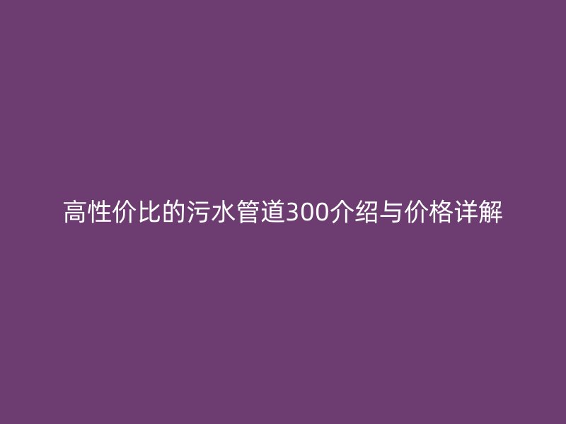 高性價(jià)比的污水管道300介紹與價(jià)格詳解